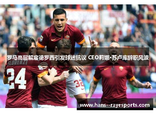 罗马高层解雇德罗西引发球迷抗议 CEO莉娜·苏卢库辞职风波