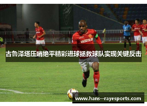 古鲁泽塔压哨绝平精彩进球拯救球队实现关键反击