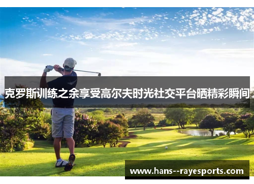 克罗斯训练之余享受高尔夫时光社交平台晒精彩瞬间 克罗斯训练之余享受高尔夫时光社交平台晒精彩瞬间